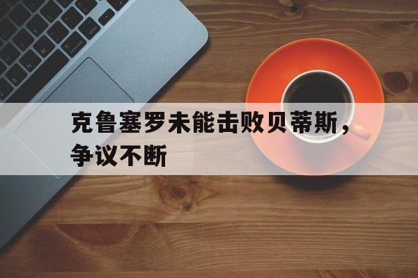 九游官网下载-克鲁塞罗未能击败贝蒂斯，争议不断的简单介绍